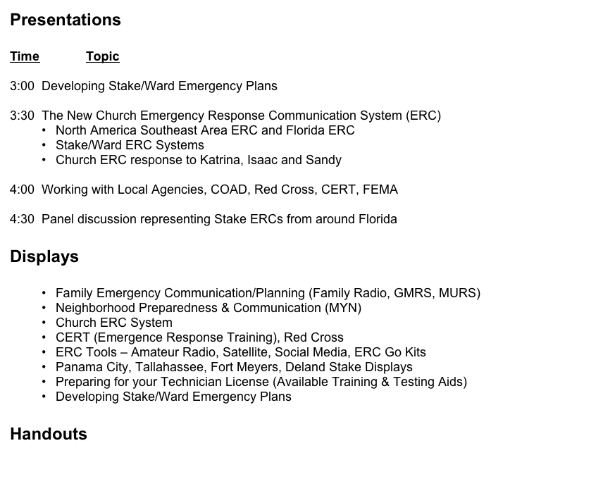 Presentations


Time		Topic

3:00  Developing Stake/Ward Emergency Plans

3:30  The New Church Emergency Response Communication System (ERC)
North America Southeast Area ERC and Florida ERC
Stake/Ward ERC Systems
Church ERC response to Katrina, Isaac and Sandy

4:00  Working with Local Agencies, COAD, Red Cross, CERT, FEMA

4:30  Panel discussion representing Stake ERCs from around Florida


Displays


Family Emergency Communication/Planning (Family Radio, GMRS, MURS)
Neighborhood Preparedness & Communication (MYN)
Church ERC System 
CERT (Emergence Response Training), Red Cross
ERC Tools – Amateur Radio, Satellite, Social Media, ERC Go Kits
Panama City, Tallahassee, Fort Meyers, Deland Stake Displays
Preparing for your Technician License (Available Training & Testing Aids)
Developing Stake/Ward Emergency Plans


Handouts

